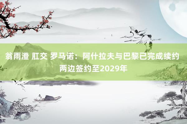 翁雨澄 肛交 罗马诺：阿什拉夫与巴黎已完成续约 两边签约至2029年