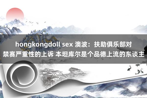 hongkongdoll sex 澳波：扶助俱乐部对禁赛严重性的上诉 本坦库尔是个品德上流的东谈主