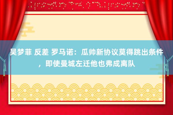 吴梦菲 反差 罗马诺：瓜帅新协议莫得跳出条件，即使曼城左迁他也弗成离队