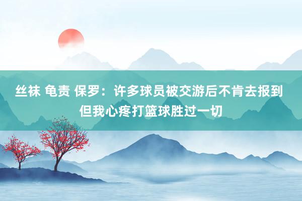 丝袜 龟责 保罗：许多球员被交游后不肯去报到 但我心疼打篮球胜过一切