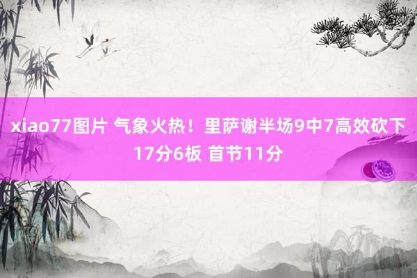 xiao77图片 气象火热！里萨谢半场9中7高效砍下17分6板 首节11分