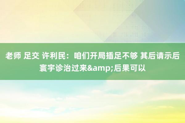 老师 足交 许利民：咱们开局插足不够 其后请示后寰宇诊治过来&后果可以