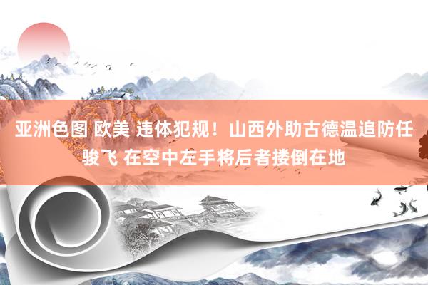 亚洲色图 欧美 违体犯规！山西外助古德温追防任骏飞 在空中左手将后者搂倒在地