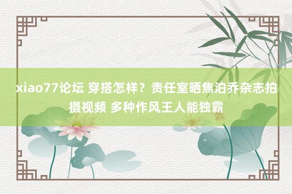 xiao77论坛 穿搭怎样？责任室晒焦泊乔杂志拍摄视频 多种作风王人能独霸