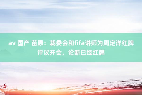 av 国产 苗原：裁委会和fifa讲师为周定洋红牌评议开会，论断已经红牌
