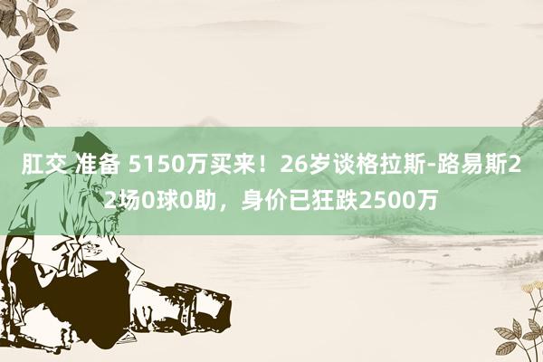 肛交 准备 5150万买来！26岁谈格拉斯-路易斯22场0球0助，身价已狂跌2500万