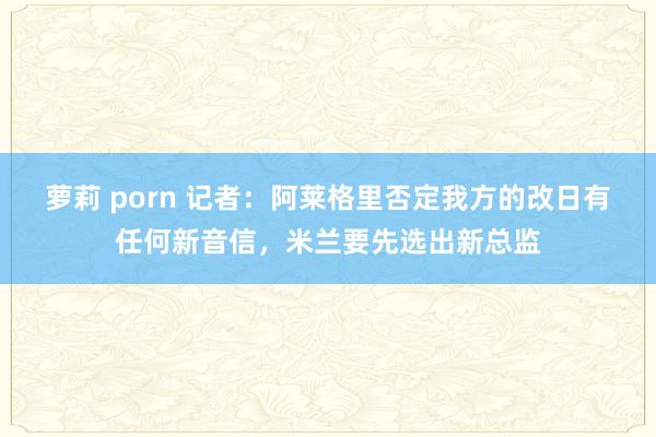 萝莉 porn 记者:阿莱格里否定我方的改日有任何新音信,米兰要先选出新总监