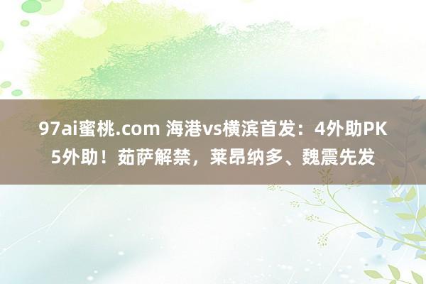 97ai蜜桃.com 海港vs横滨首发：4外助PK5外助！茹萨解禁，莱昂纳多、魏震先发
