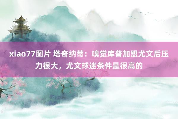 xiao77图片 塔奇纳蒂：嗅觉库普加盟尤文后压力很大，尤文球迷条件是很高的