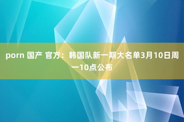 porn 国产 官方：韩国队新一期大名单3月10日周一10点公布