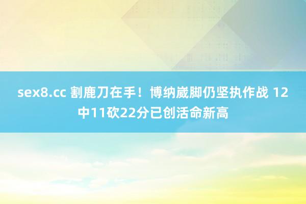 sex8.cc 割鹿刀在手！博纳崴脚仍坚执作战 12中11砍22分已创活命新高