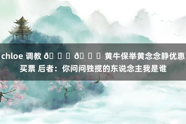 chloe 调教 😄😄黄牛保举黄念念静优惠买票 后者：你问问独揽的东说念主我是谁