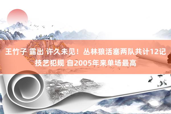 王竹子 露出 许久未见！丛林狼活塞两队共计12记技艺犯规 自2005年来单场最高