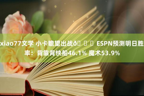 xiao77文学 小卡瞻望出战👀ESPN预测明日胜率：背靠背快船46.1% 魔术53.9%