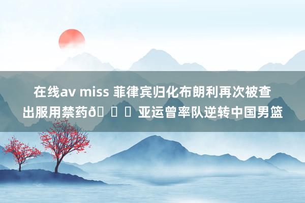 在线av miss 菲律宾归化布朗利再次被查出服用禁药💀亚运曾率队逆转中国男篮