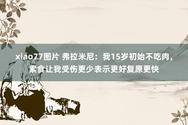 xiao77图片 弗拉米尼：我15岁初始不吃肉，素食让我受伤更少表示更好复原更快
