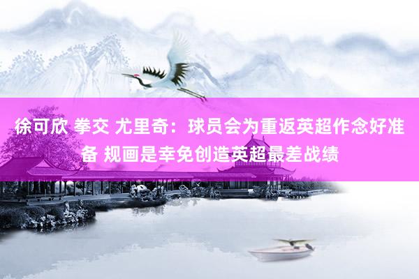 徐可欣 拳交 尤里奇：球员会为重返英超作念好准备 规画是幸免创造英超最差战绩