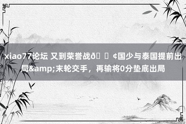 xiao77论坛 又到荣誉战😢国少与泰国提前出局&末轮交手，再输将0分垫底出局