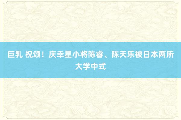 巨乳 祝颂！庆幸星小将陈睿、陈天乐被日本两所大学中式