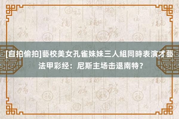 [自拍偷拍]藝校美女孔雀妹妹三人組同時表演才藝 法甲彩经：尼斯主场击退南特？