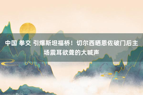 中国 拳交 引爆斯坦福桥！切尔西晒恩佐破门后主场震耳欲聋的大喊声