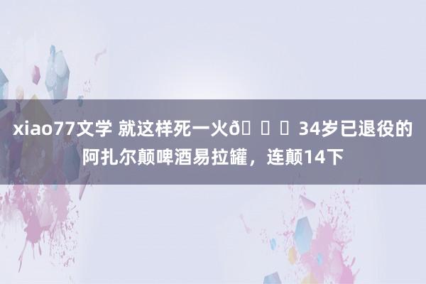 xiao77文学 就这样死一火😜34岁已退役的阿扎尔颠啤酒易拉罐，连颠14下