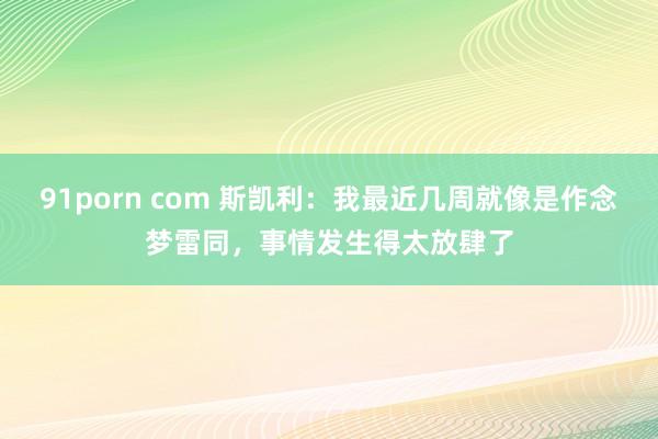 91porn com 斯凯利：我最近几周就像是作念梦雷同，事情发生得太放肆了
