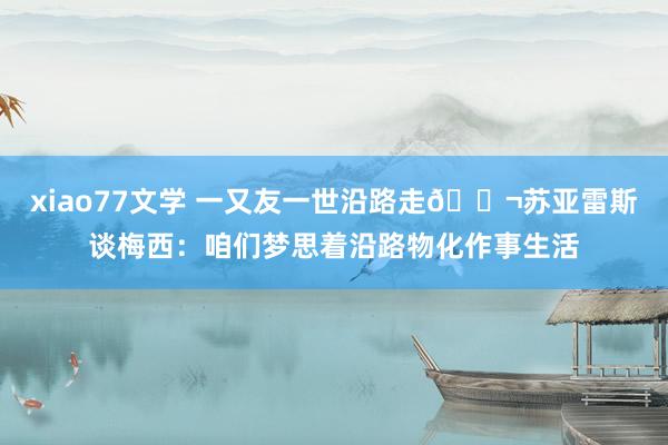 xiao77文学 一又友一世沿路走👬苏亚雷斯谈梅西：咱们梦思着沿路物化作事生活