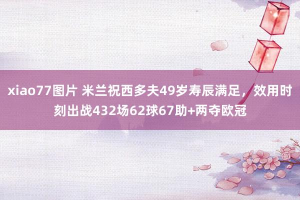 xiao77图片 米兰祝西多夫49岁寿辰满足，效用时刻出战432场62球67助+两夺欧冠
