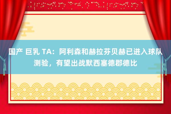 国产 巨乳 TA：阿利森和赫拉芬贝赫已进入球队测验，有望出战默西塞德郡德比